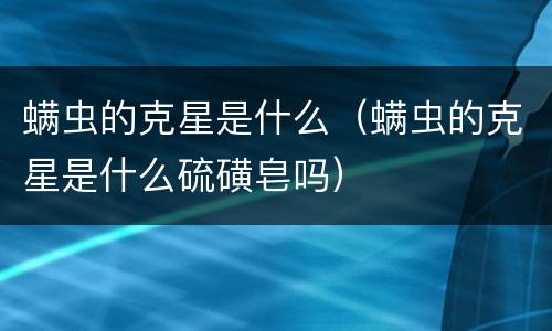 螨虫的克星是什么（螨虫的克星是什么硫磺皂吗）