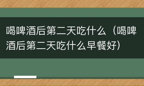 喝啤酒后第二天吃什么（喝啤酒后第二天吃什么早餐好）