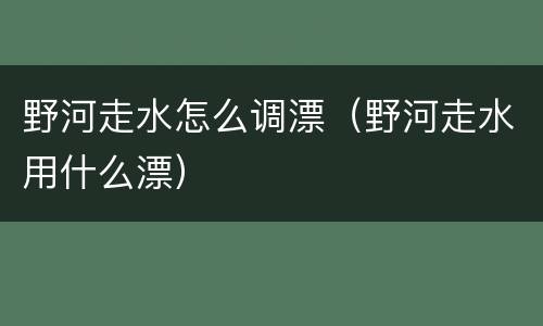 野河走水怎么调漂（野河走水用什么漂）