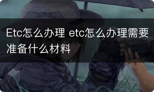 Etc怎么办理 etc怎么办理需要准备什么材料