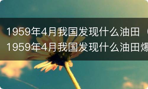 1959年4月我国发现什么油田（1959年4月我国发现什么油田爆炸）