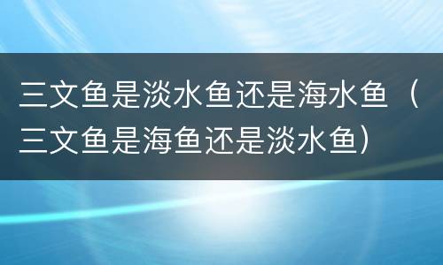 三文鱼是淡水鱼还是海水鱼（三文鱼是海鱼还是淡水鱼）