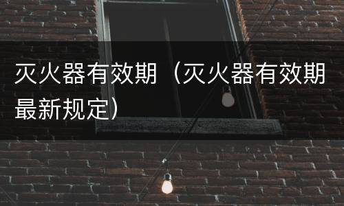 灭火器有效期（灭火器有效期最新规定）
