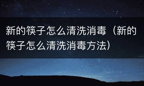 新的筷子怎么清洗消毒（新的筷子怎么清洗消毒方法）