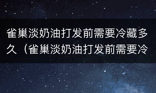 雀巢淡奶油打发前需要冷藏多久（雀巢淡奶油打发前需要冷藏多久吃）