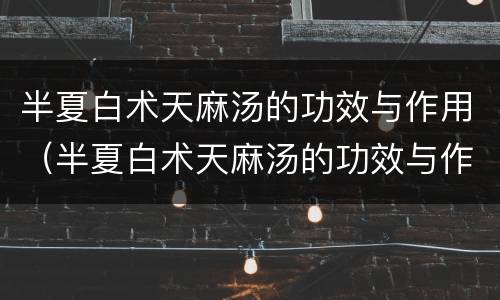 半夏白术天麻汤的功效与作用（半夏白术天麻汤的功效与作用养生之家）