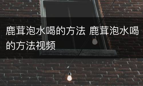 鹿茸泡水喝的方法 鹿茸泡水喝的方法视频