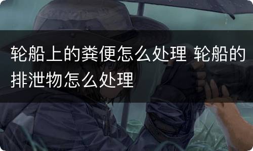 轮船上的粪便怎么处理 轮船的排泄物怎么处理