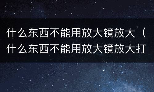 什么东西不能用放大镜放大（什么东西不能用放大镜放大打一生肖）