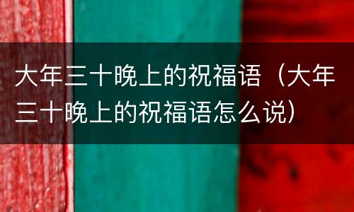 大年三十晚上的祝福语（大年三十晚上的祝福语怎么说）
