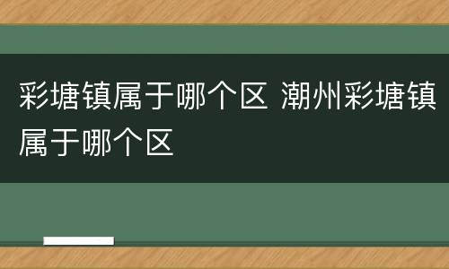 彩塘镇属于哪个区 潮州彩塘镇属于哪个区