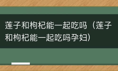 莲子和枸杞能一起吃吗（莲子和枸杞能一起吃吗孕妇）