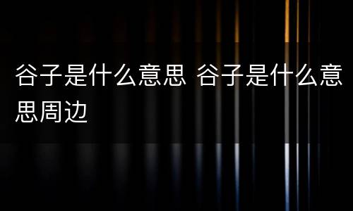 谷子是什么意思 谷子是什么意思周边