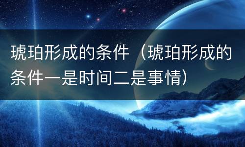 琥珀形成的条件（琥珀形成的条件一是时间二是事情）