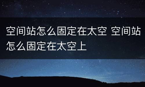 空间站怎么固定在太空 空间站怎么固定在太空上