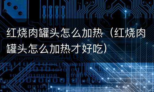 红烧肉罐头怎么加热（红烧肉罐头怎么加热才好吃）