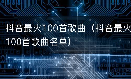 抖音最火100首歌曲（抖音最火100首歌曲名单）