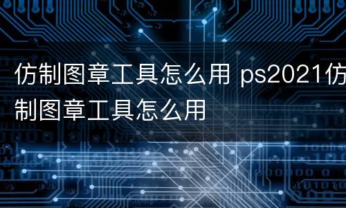 仿制图章工具怎么用 ps2021仿制图章工具怎么用