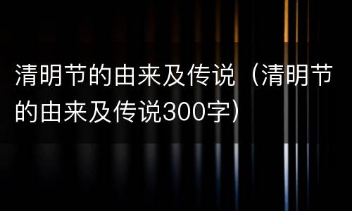 清明节的由来及传说（清明节的由来及传说300字）