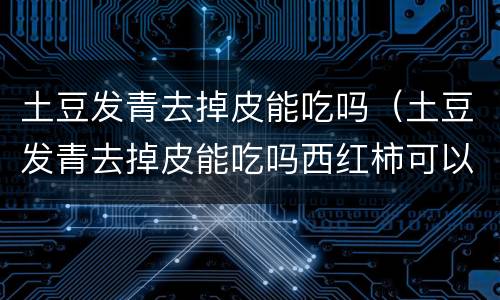 土豆发青去掉皮能吃吗（土豆发青去掉皮能吃吗西红柿可以炒鸭蛋吗）