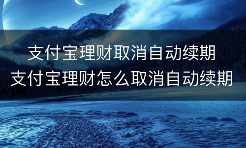 ​支付宝理财取消自动续期 ​支付宝理财怎么取消自动续期