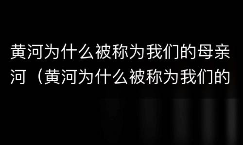 黄河为什么被称为我们的母亲河（黄河为什么被称为我们的母亲河初中地理）