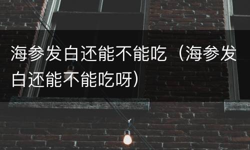海参发白还能不能吃（海参发白还能不能吃呀）