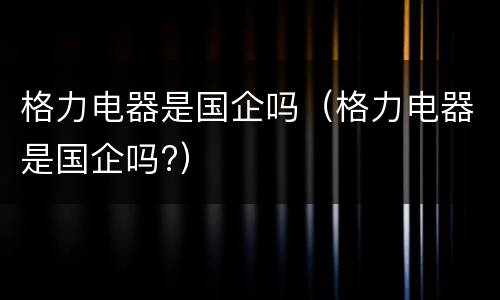 格力电器是国企吗（格力电器是国企吗?）