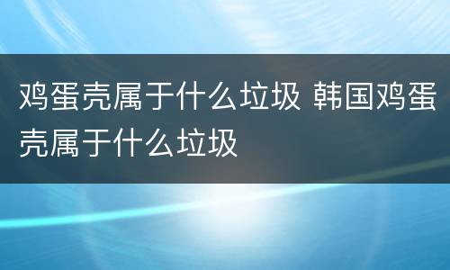 鸡蛋壳属于什么垃圾 韩国鸡蛋壳属于什么垃圾
