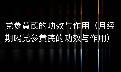 党参黄芪的功效与作用（月经期喝党参黄芪的功效与作用）