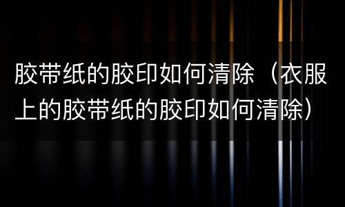 胶带纸的胶印如何清除（衣服上的胶带纸的胶印如何清除）