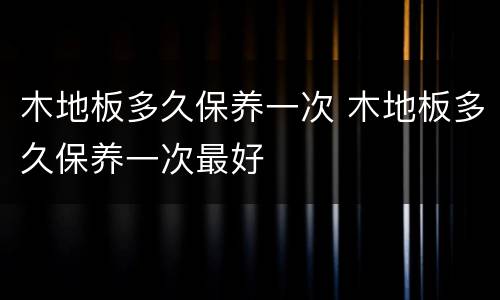 木地板多久保养一次 木地板多久保养一次最好