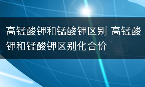 高锰酸钾和锰酸钾区别 高锰酸钾和锰酸钾区别化合价