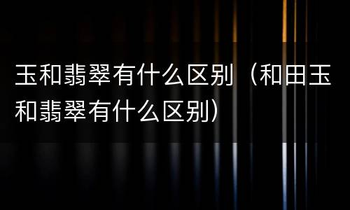 玉和翡翠有什么区别（和田玉和翡翠有什么区别）