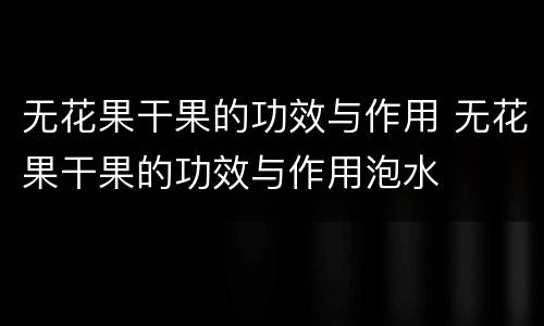 无花果干果的功效与作用 无花果干果的功效与作用泡水