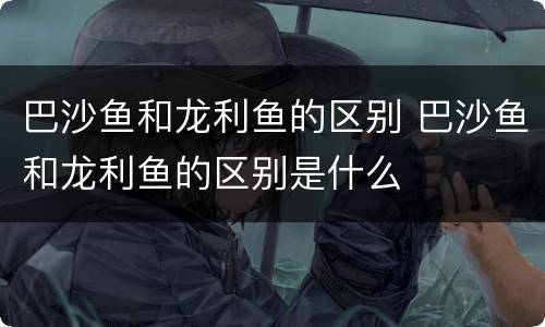 巴沙鱼和龙利鱼的区别 巴沙鱼和龙利鱼的区别是什么
