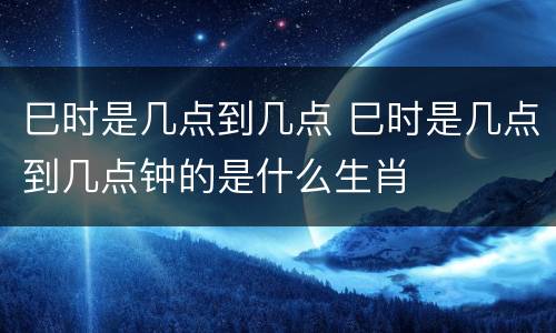 巳时是几点到几点 巳时是几点到几点钟的是什么生肖