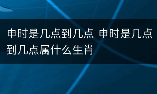 申时是几点到几点 申时是几点到几点属什么生肖