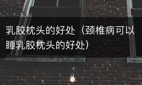 乳胶枕头的好处（颈椎病可以睡乳胶枕头的好处）