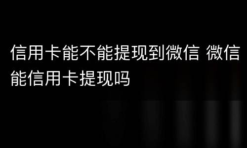 信用卡能不能提现到微信 微信能信用卡提现吗
