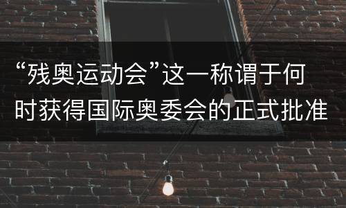 “残奥运动会”这一称谓于何时获得国际奥委会的正式批准？ 残奥运动会2021