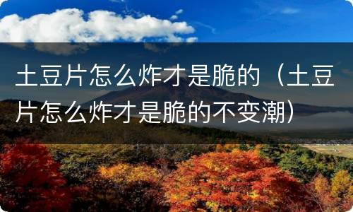 土豆片怎么炸才是脆的（土豆片怎么炸才是脆的不变潮）