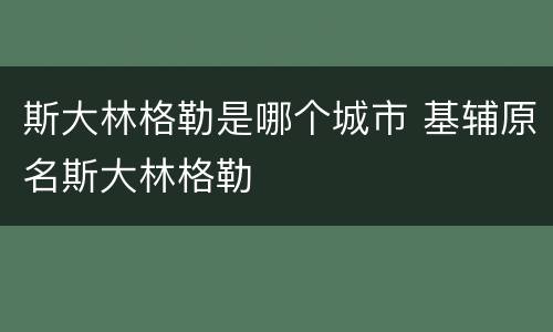 斯大林格勒是哪个城市 基辅原名斯大林格勒