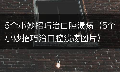5个小妙招巧治口腔溃疡（5个小妙招巧治口腔溃疡图片）