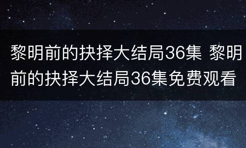 黎明前的抉择大结局36集 黎明前的抉择大结局36集免费观看