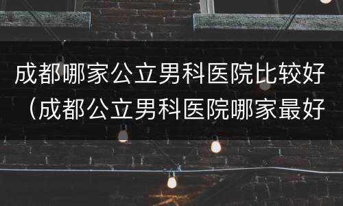 成都哪家公立男科医院比较好（成都公立男科医院哪家最好）
