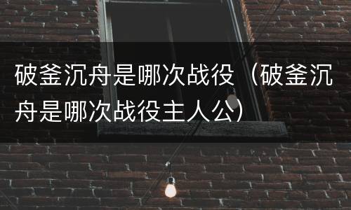 破釜沉舟是哪次战役（破釜沉舟是哪次战役主人公）