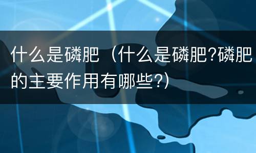 什么是磷肥（什么是磷肥?磷肥的主要作用有哪些?）