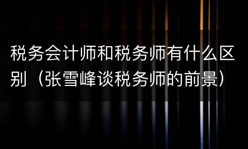 税务会计师和税务师有什么区别（张雪峰谈税务师的前景）