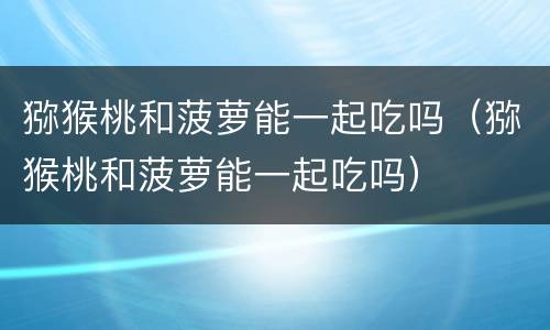 猕猴桃和菠萝能一起吃吗（猕猴桃和菠萝能一起吃吗）